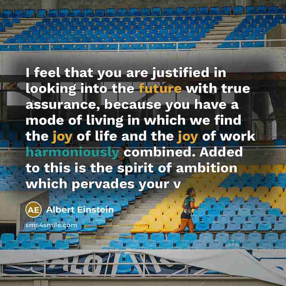 “I feel that you are justified in looking into the future with true assurance, because you have a mode of living in which we find the joy of life and the joy of work harmoniously combined. Added to this is the spirit of ambition which pervades your v” quote by Albert Einstein