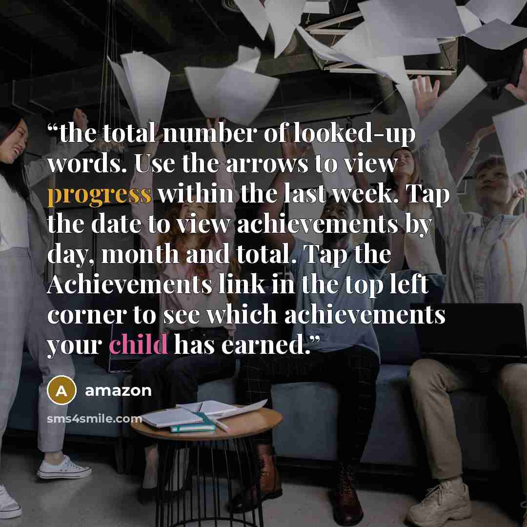 “the total number of looked-up words. Use the arrows to view progress within the last week. Tap the date to view achievements by day, month and total. Tap the Achievements link in the top left corner to see which achievements your child has earned.” quote by Amazon