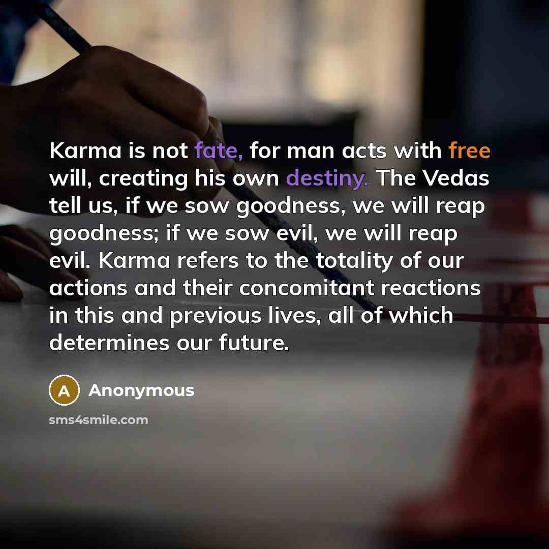 “Karma is not fate, for man acts with free will, creating his own destiny. The Vedas tell us, if we sow goodness, we will reap goodness; if we sow evil, we will reap evil. Karma refers to the totality of our actions and their concomitant reactions in this and previous lives, all of which determines…” quote by Anonymous