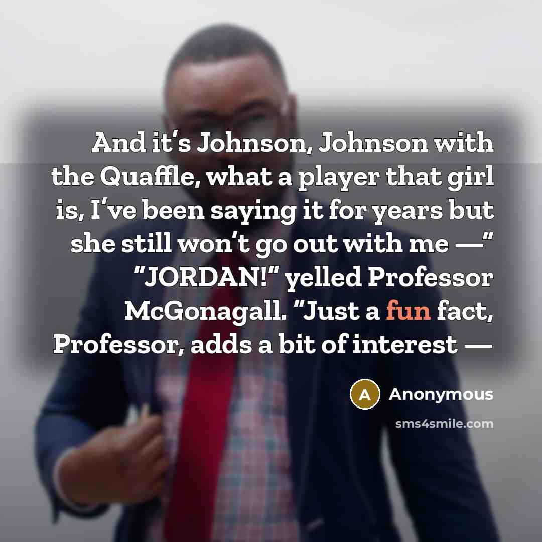 “And it’s Johnson, Johnson with the Quaffle, what a player that girl is, I’ve been saying it for years but she still won’t go out with me —” “JORDAN!” yelled Professor McGonagall. “Just a fun fact, Professor, adds a bit of interest —” quote by Anonymous
