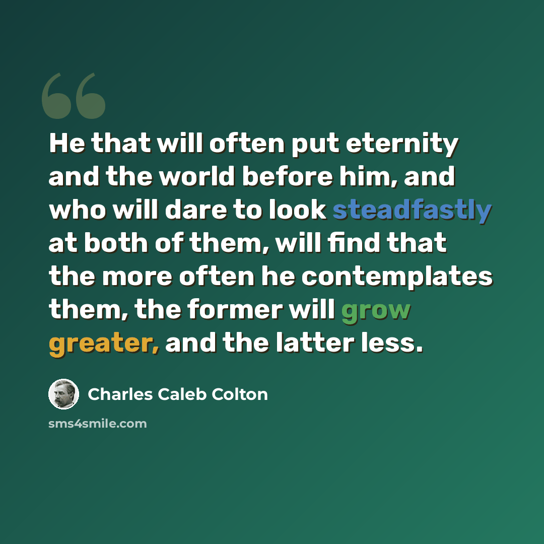 “He that will often put eternity and the world before him, and who will dare to look steadfastly at both of them, will find that the more often he contemplates them, the former will grow greater, and the latter less.” quote by Charles Caleb Colton