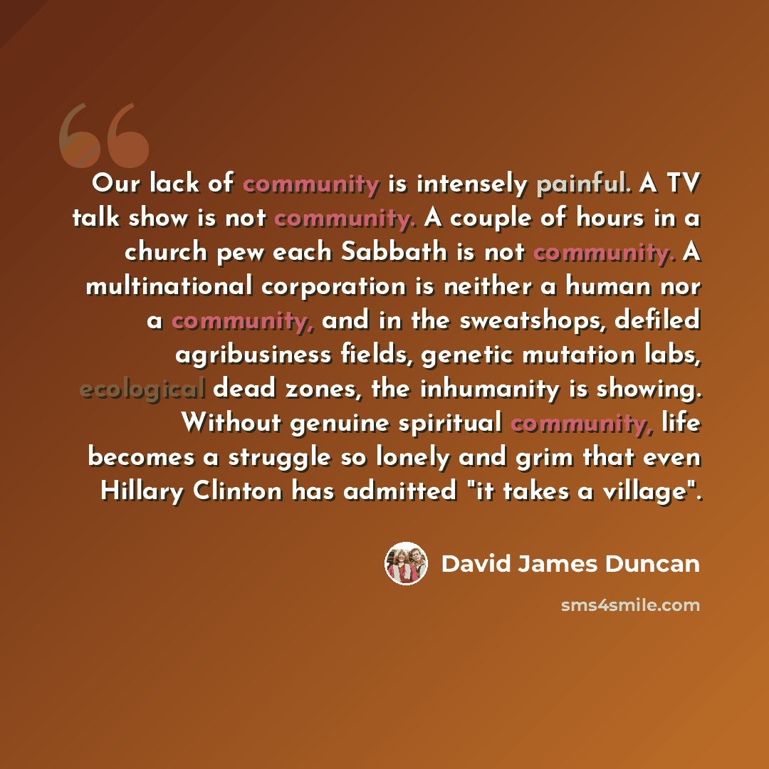 “Our lack of community is intensely painful. A TV talk show is not community. A couple of hours in a church pew each Sabbath is not community. A multinational corporation is neither a human nor a community, and in the sweatshops, defiled agribusiness fields, genetic mutation labs, ecological dead…” quote by David James Duncan