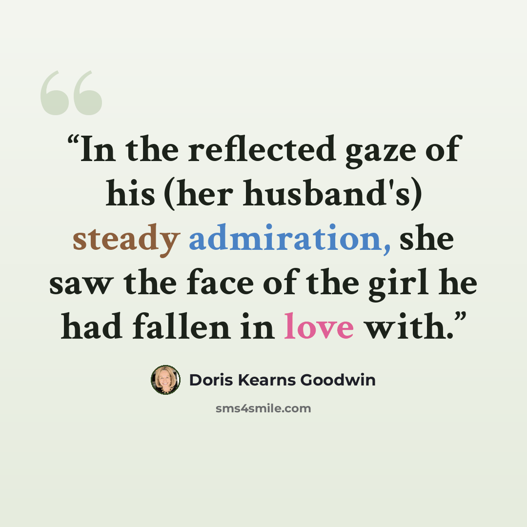“In the reflected gaze of his (her husband's) steady admiration, she saw the face of the girl he had fallen in love with.” quote by Doris Kearns Goodwin