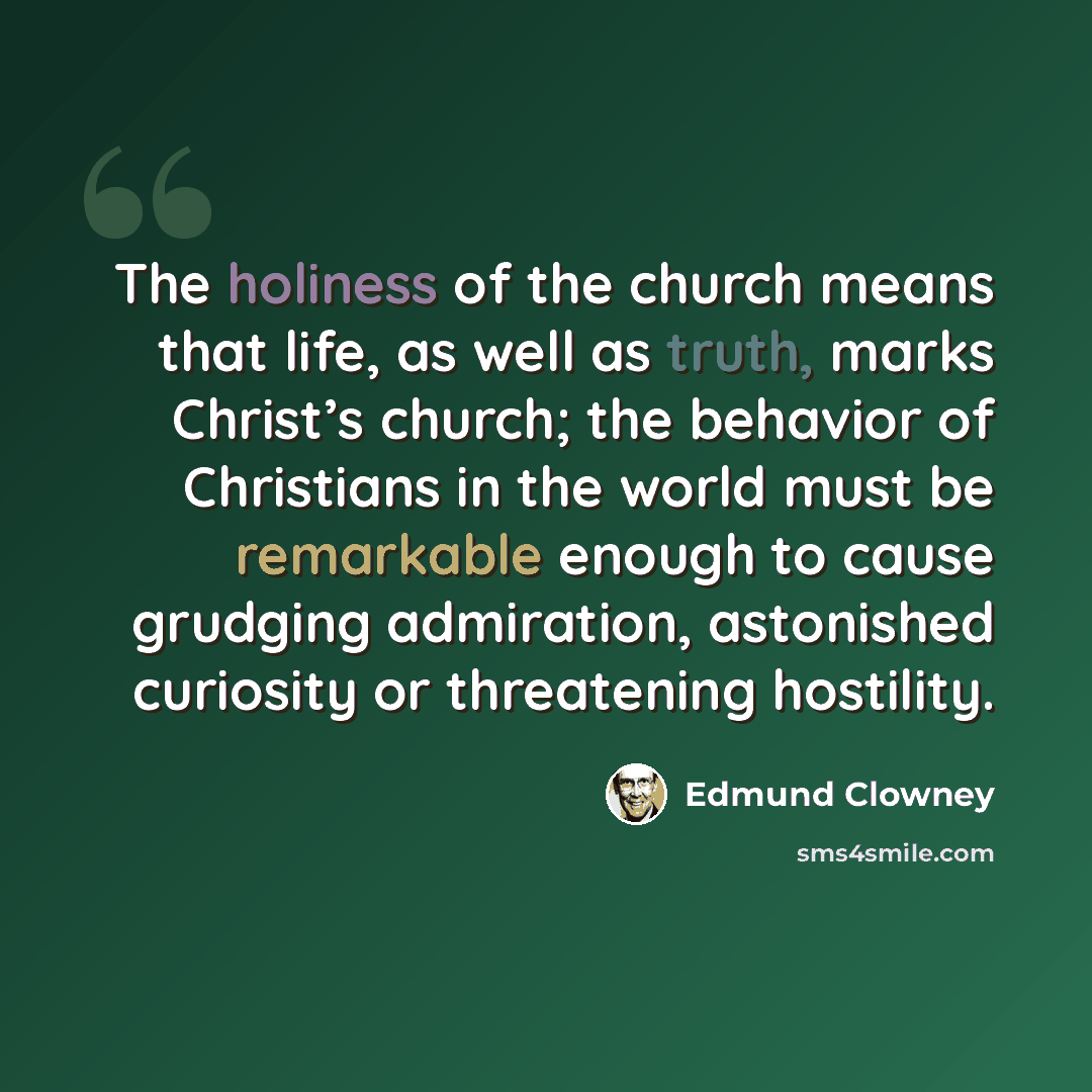 “The holiness of the church means that life, as well as truth, marks Christ’s church; the behavior of Christians in the world must be remarkable enough to cause grudging admiration, astonished curiosity or threatening hostility.” quote by Edmund Clowney