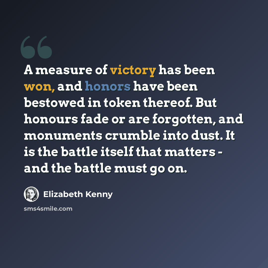 “A measure of victory has been won, and honors have been bestowed in token thereof. But honours fade or are forgotten, and monuments crumble into dust. It is the battle itself that matters - and the battle must go on.” quote by Elizabeth Kenny