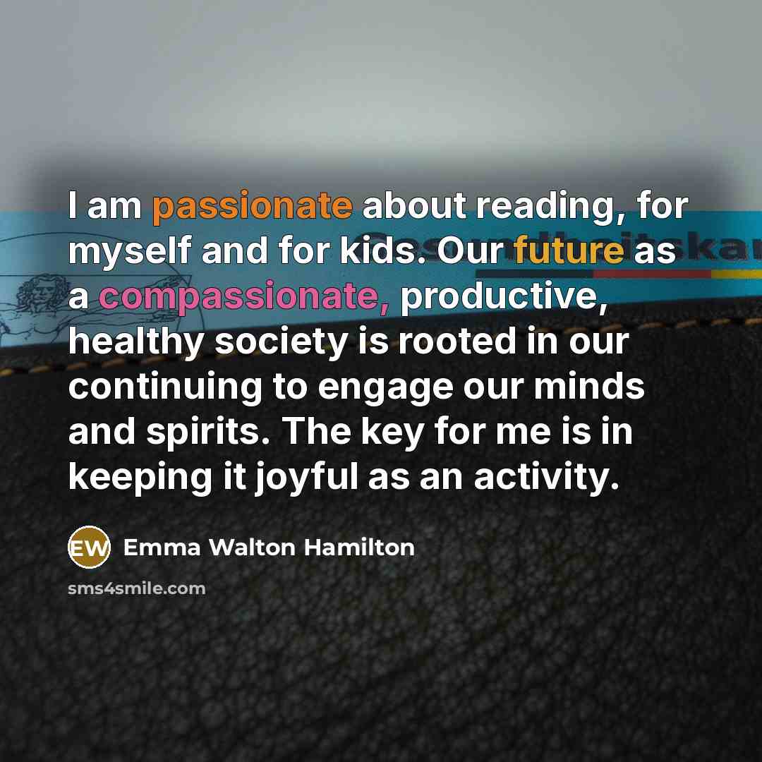 “I am passionate about reading, for myself and for kids. Our future as a compassionate, productive, healthy society is rooted in our continuing to engage our minds and spirits. The key for me is in keeping it joyful as an activity.” quote by Emma Walton Hamilton
