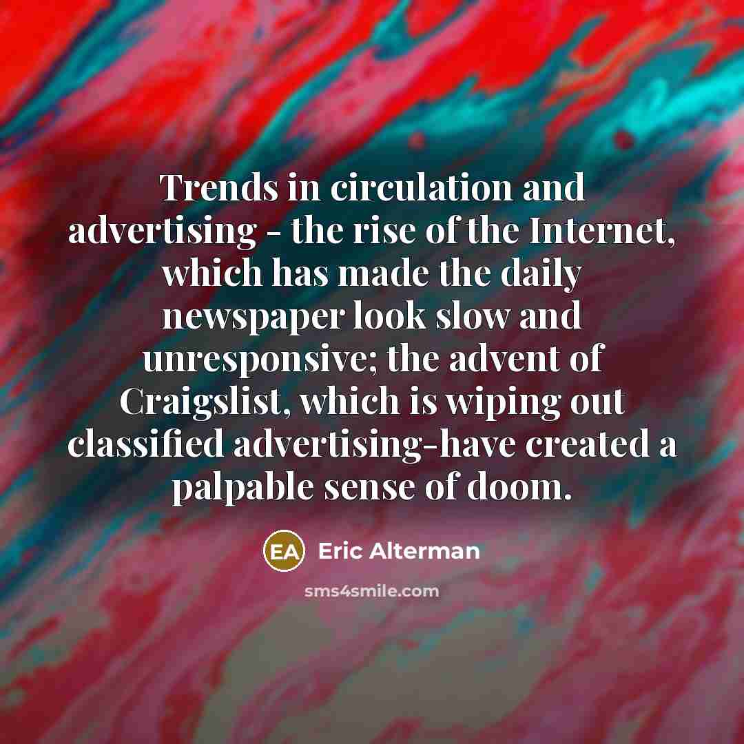 “Trends in circulation and advertising - the rise of the Internet, which has made the daily newspaper look slow and unresponsive; the advent of Craigslist, which is wiping out classified advertising-have created a palpable sense of doom.” quote by Eric Alterman