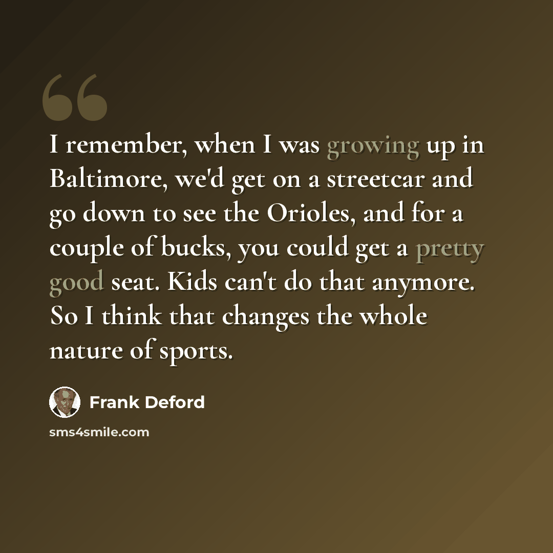 “I remember, when I was growing up in Baltimore, we'd get on a streetcar and go down to see the Orioles, and for a couple of bucks, you could get a pretty good seat. Kids can't do that anymore. So I think that changes the whole nature of sports.” quote by Frank Deford