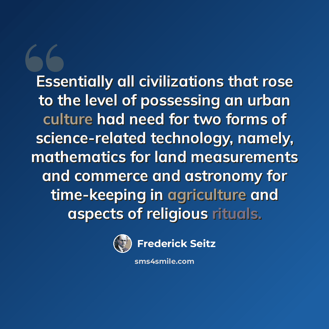 “Essentially all civilizations that rose to the level of possessing an urban culture had need for two forms of science-related technology, namely, mathematics for land measurements and commerce and astronomy for time-keeping in agriculture and aspects of religious rituals.” quote by Frederick Seitz