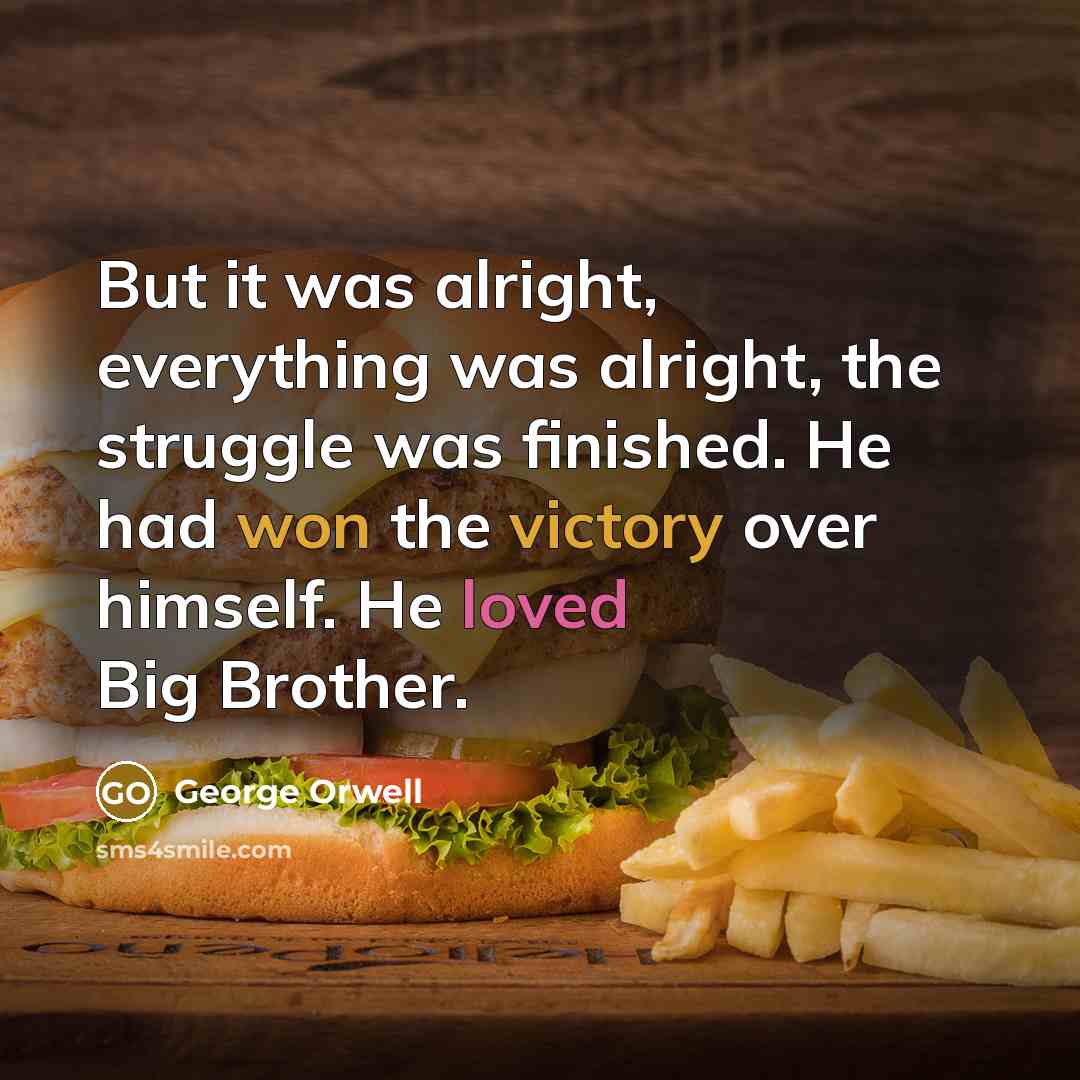 “But it was alright, everything was alright, the struggle was finished. He had won the victory over himself. He loved Big Brother.” quote by George Orwell