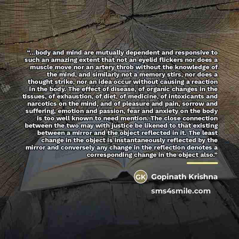 “...body and mind are mutually dependent and responsive to such an amazing extent that not an eyelid flickers nor does a muscle move nor an artery throb without the knowledge of the mind, and similarly not a memory stirs, nor does a thought strike, nor an idea occur without causing a reaction in…” quote by Gopinath Krishna