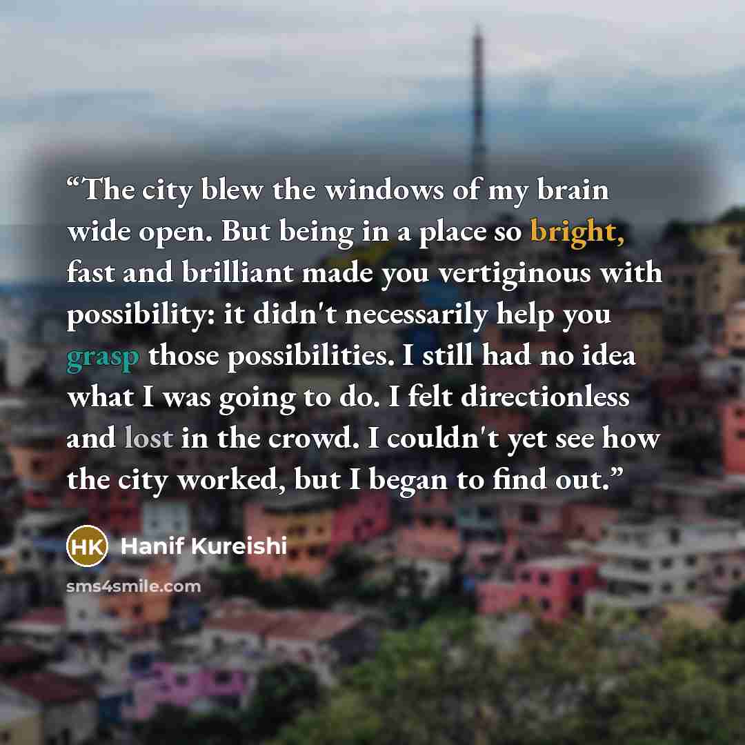 “The city blew the windows of my brain wide open. But being in a place so bright, fast and brilliant made you vertiginous with possibility: it didn't necessarily help you grasp those possibilities. I still had no idea what I was going to do. I felt directionless and lost in the crowd. I couldn't…” quote by Hanif Kureishi