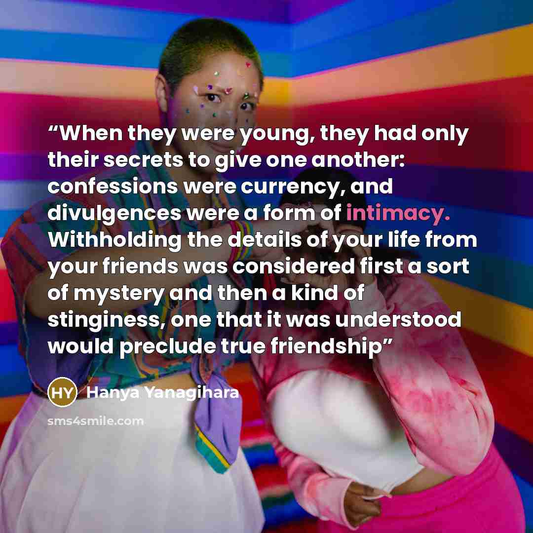 “When they were young, they had only their secrets to give one another: confessions were currency, and divulgences were a form of intimacy. Withholding the details of your life from your friends was considered first a sort of mystery and then a kind of stinginess, one that it was understood would…” quote by Hanya Yanagihara