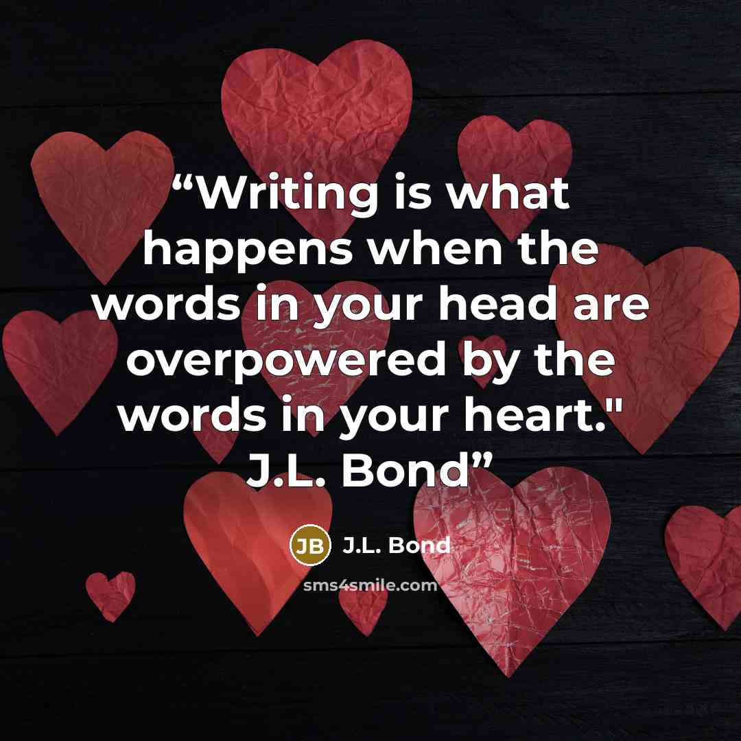 “Writing is what happens when the words in your head are overpowered by the words in your heart." J.L. Bond” quote by J.L. Bond