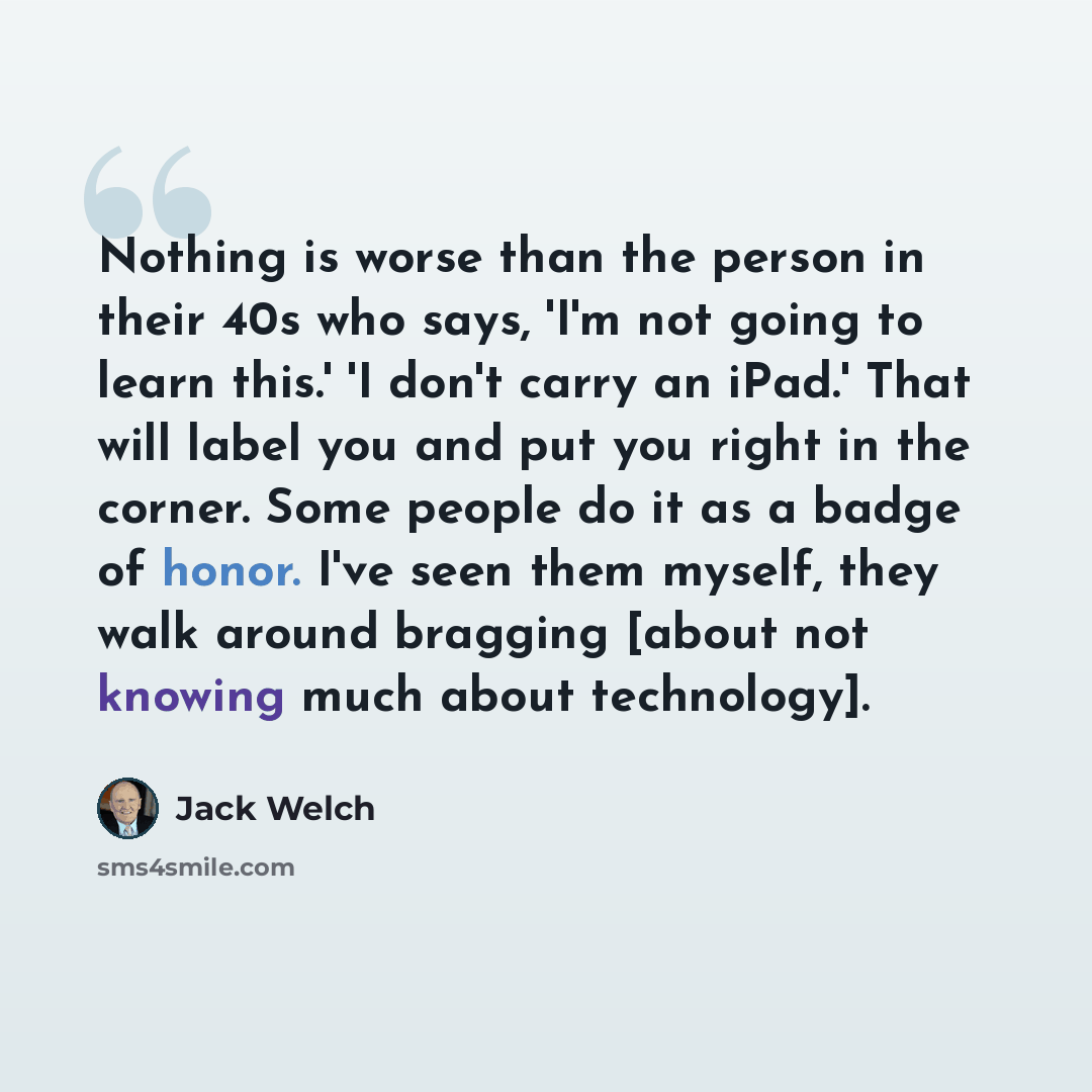 “Nothing is worse than the person in their 40s who says, 'I'm not going to learn this.' 'I don't carry an iPad.' That will label you and put you right in the corner. Some people do it as a badge of honor. I've seen them myself, they walk around bragging [about not knowing much about technology].” quote by Jack Welch