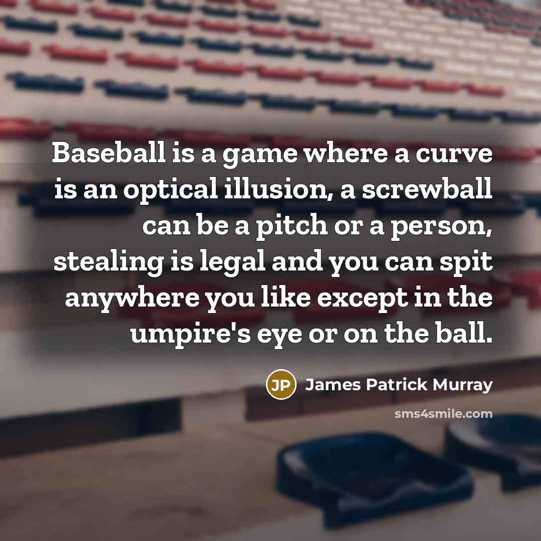 “Baseball is a game where a curve is an optical illusion, a screwball can be a pitch or a person, stealing is legal and you can spit anywhere you like except in the umpire's eye or on the ball.” quote by James Patrick Murray