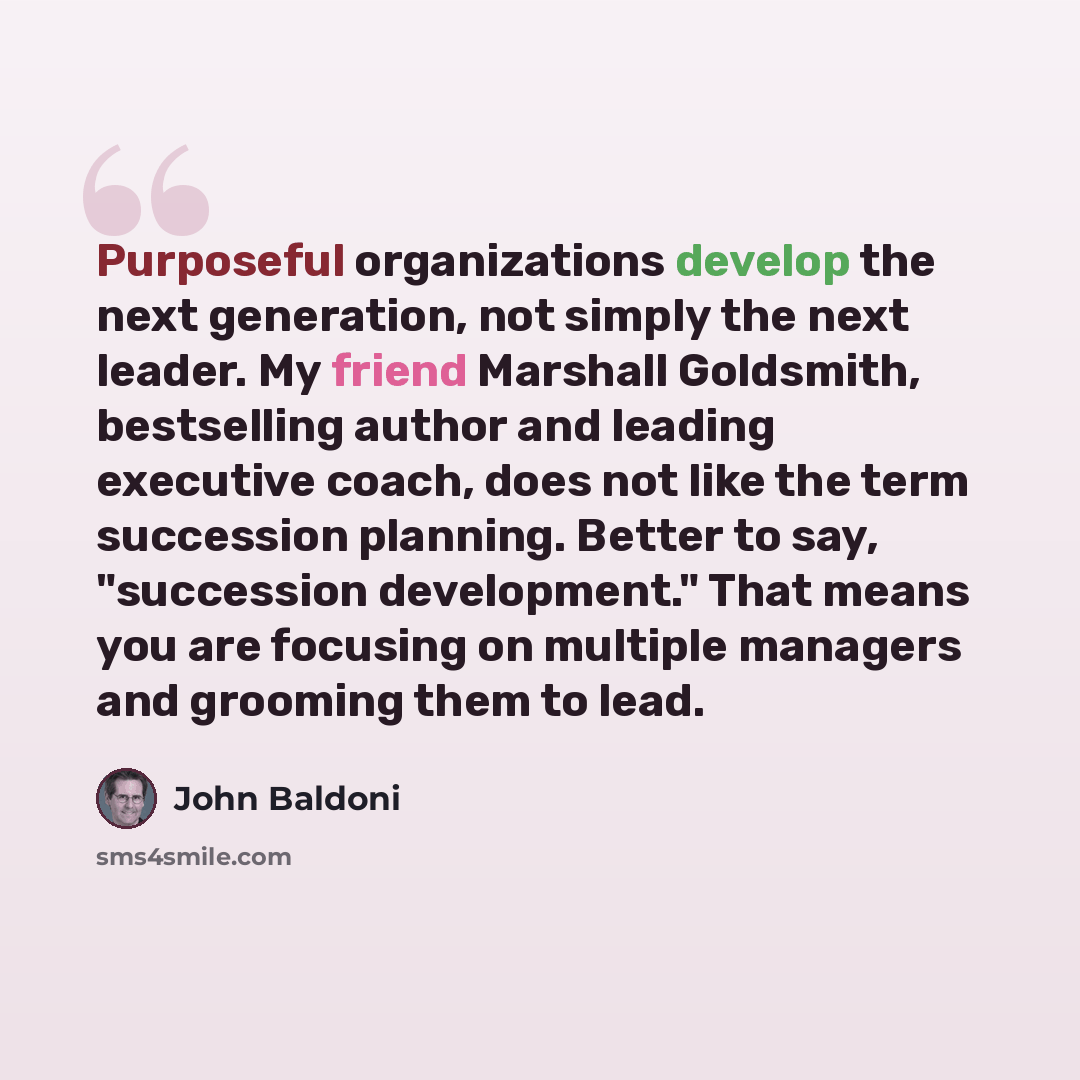 “Purposeful organizations develop the next generation, not simply the next leader. My friend Marshall Goldsmith, bestselling author and leading executive coach, does not like the term succession planning. Better to say, "succession development." That means you are focusing on multiple managers and…” quote by John Baldoni