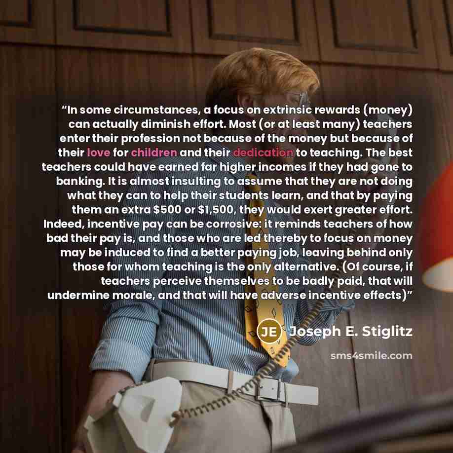 “In some circumstances, a focus on extrinsic rewards (money) can actually diminish effort. Most (or at least many) teachers enter their profession not because of the money but because of their love for children and their dedication to teaching. The best teachers could have earned far higher incomes…” quote by Joseph E. Stiglitz