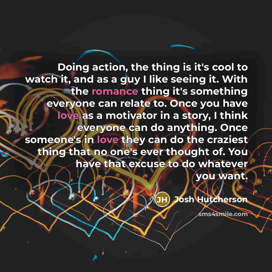 “Doing action, the thing is it's cool to watch it, and as a guy I like seeing it. With the romance thing it's something everyone can relate to. Once you have love as a motivator in a story, I think everyone can do anything. Once someone's in love they can do the craziest thing that no one's ever…” quote by Josh Hutcherson