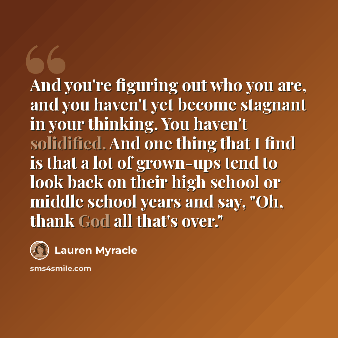 “And you're figuring out who you are, and you haven't yet become stagnant in your thinking. You haven't solidified. And one thing that I find is that a lot of grown-ups tend to look back on their high school or middle school years and say, "Oh, thank God all that's over."” quote by Lauren Myracle