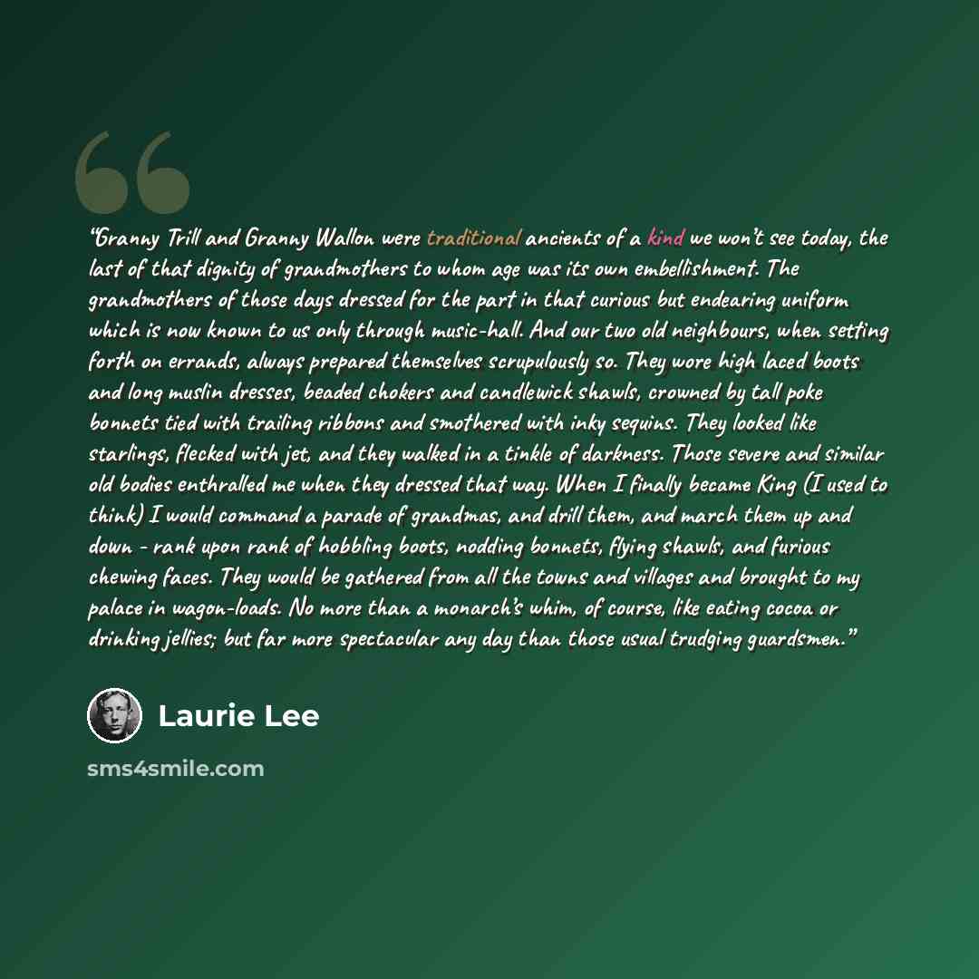 “Granny Trill and Granny Wallon were traditional ancients of a kind we won’t see today, the last of that dignity of grandmothers to whom age was its own embellishment. The grandmothers of those days dressed for the part in that curious but endearing uniform which is now known to us only through…” quote by Laurie Lee