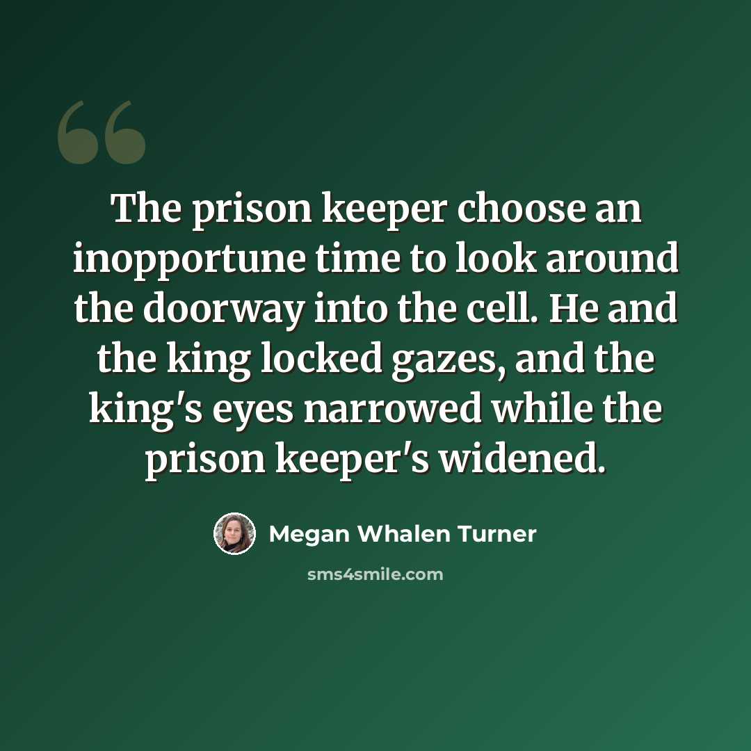 “The prison keeper choose an inopportune time to look around the doorway into the cell. He and the king locked gazes, and the king's eyes narrowed while the prison keeper's widened.” quote by Megan Whalen Turner