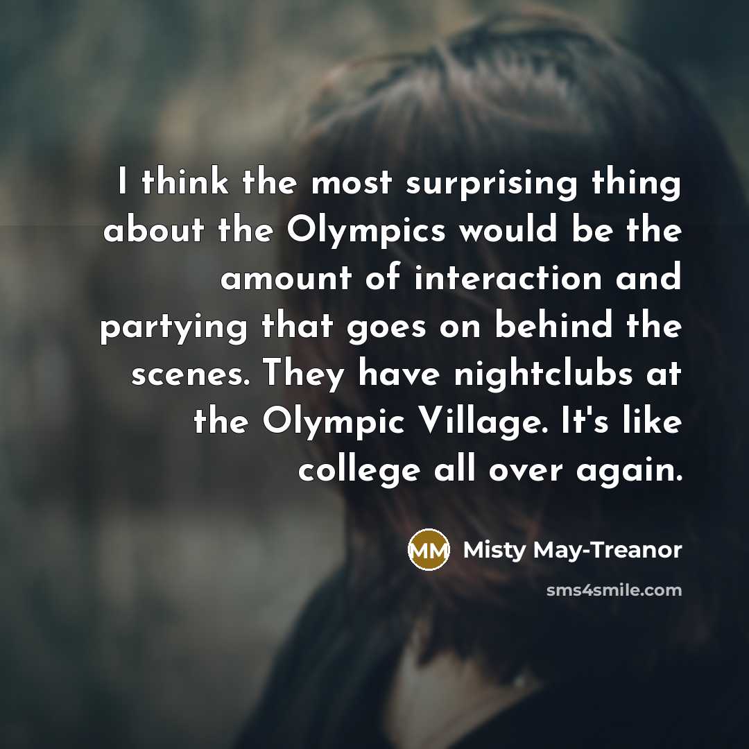“I think the most surprising thing about the Olympics would be the amount of interaction and partying that goes on behind the scenes. They have nightclubs at the Olympic Village. It's like college all over again.” quote by Misty May-Treanor