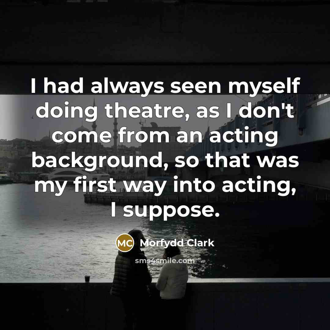 “I had always seen myself doing theatre, as I don't come from an acting background, so that was my first way into acting, I suppose.” quote by Morfydd Clark