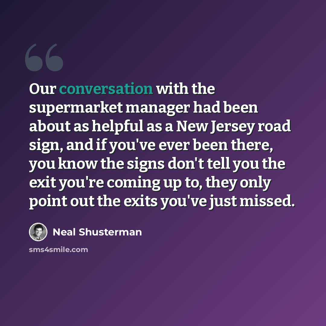 “Our conversation with the supermarket manager had been about as helpful as a New Jersey road sign, and if you've ever been there, you know the signs don't tell you the exit you're coming up to, they only point out the exits you've just missed.” quote by Neal Shusterman