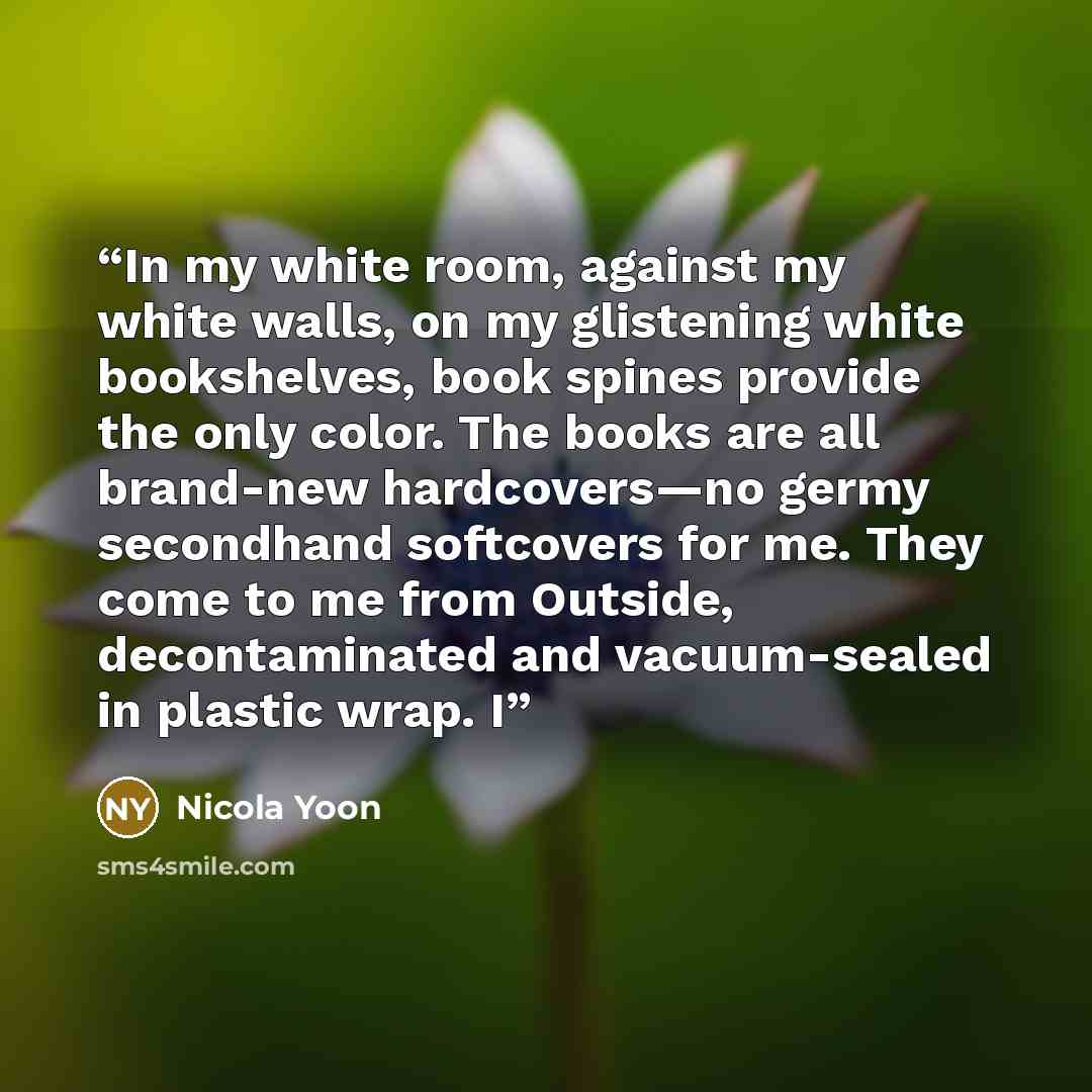 “In my white room, against my white walls, on my glistening white bookshelves, book spines provide the only color. The books are all brand-new hardcovers—no germy secondhand softcovers for me. They come to me from Outside, decontaminated and vacuum-sealed in plastic wrap. I” quote by Nicola Yoon