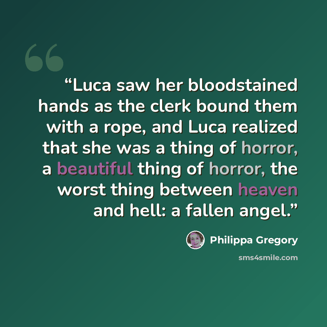 “Luca saw her bloodstained hands as the clerk bound them with a rope, and Luca realized that she was a thing of horror, a beautiful thing of horror, the worst thing between heaven and hell: a fallen angel.” quote by Philippa Gregory