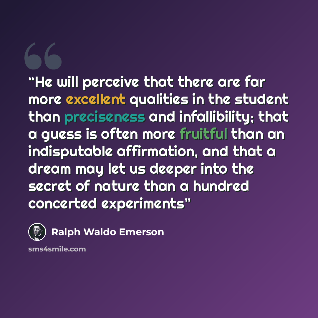 “He will perceive that there are far more excellent qualities in the student than preciseness and infallibility; that a guess is often more fruitful than an indisputable affirmation, and that a dream may let us deeper into the secret of nature than a hundred concerted experiments” quote by Ralph Waldo Emerson