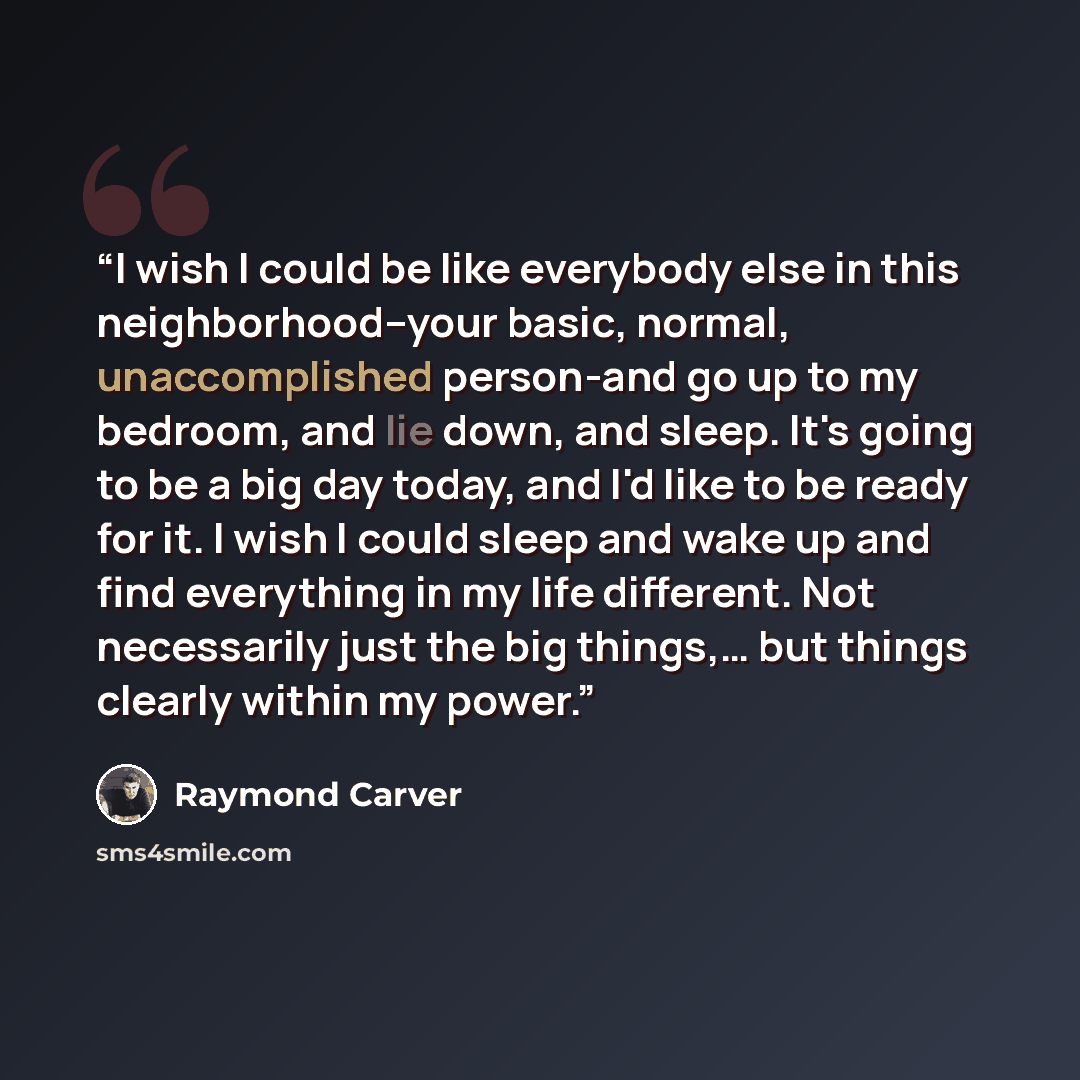 “I wish I could be like everybody else in this neighborhood--your basic, normal, unaccomplished person-and go up to my bedroom, and lie down, and sleep. It's going to be a big day today, and I'd like to be ready for it. I wish I could sleep and wake up and find everything in my life different. Not…” quote by Raymond Carver