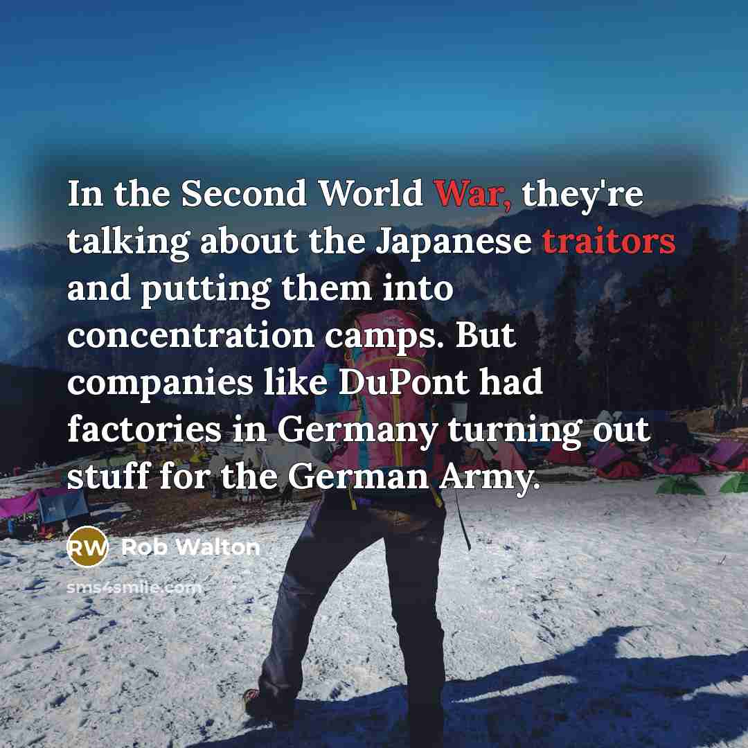 “In the Second World War, they're talking about the Japanese traitors and putting them into concentration camps. But companies like DuPont had factories in Germany turning out stuff for the German Army.” quote by Rob Walton