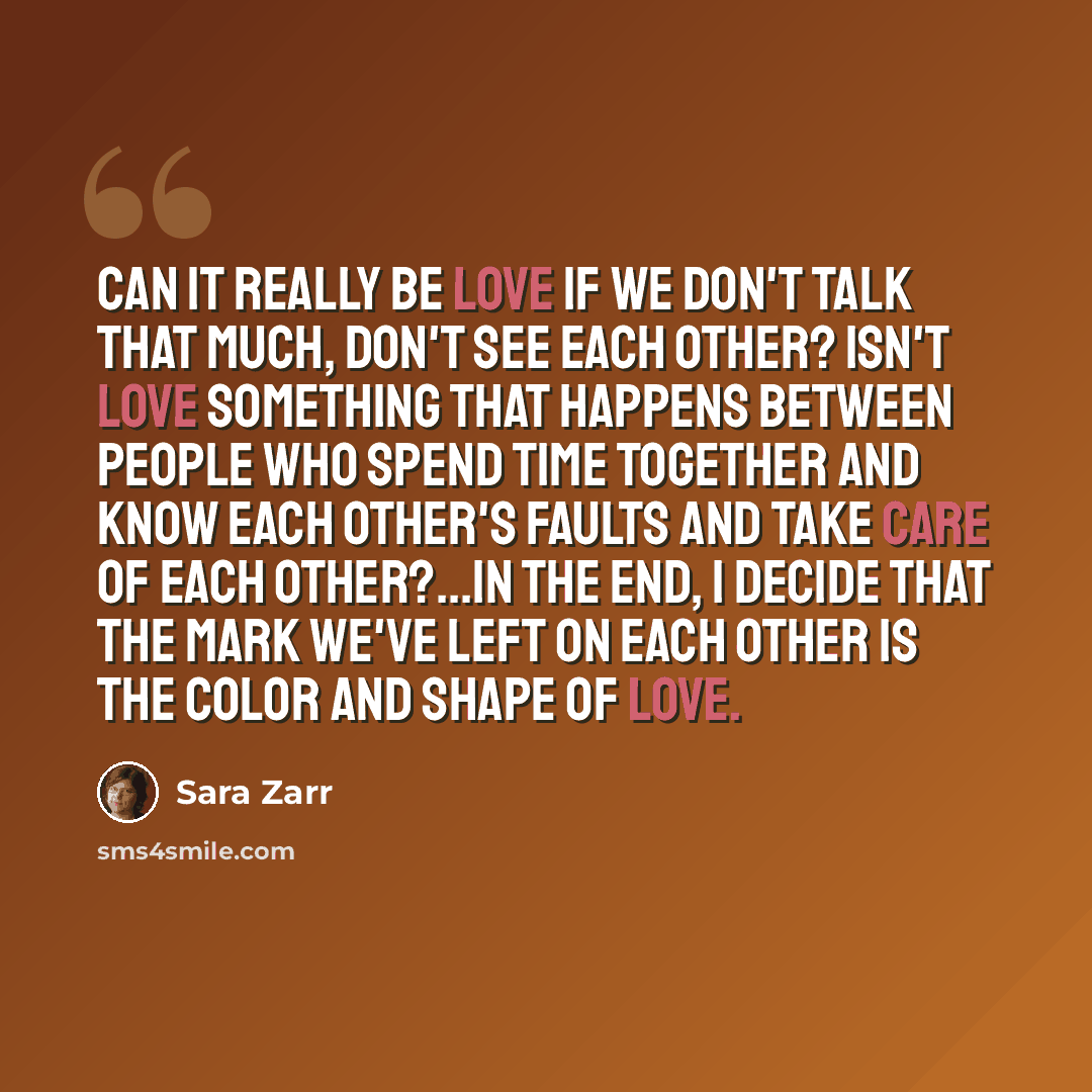 “Can it really be love if we don't talk that much, don't see each other? Isn't love something that happens between people who spend time together and know each other's faults and take care of each other?...In the end, I decide that the mark we've left on each other is the color and shape of love.” quote by Sara Zarr