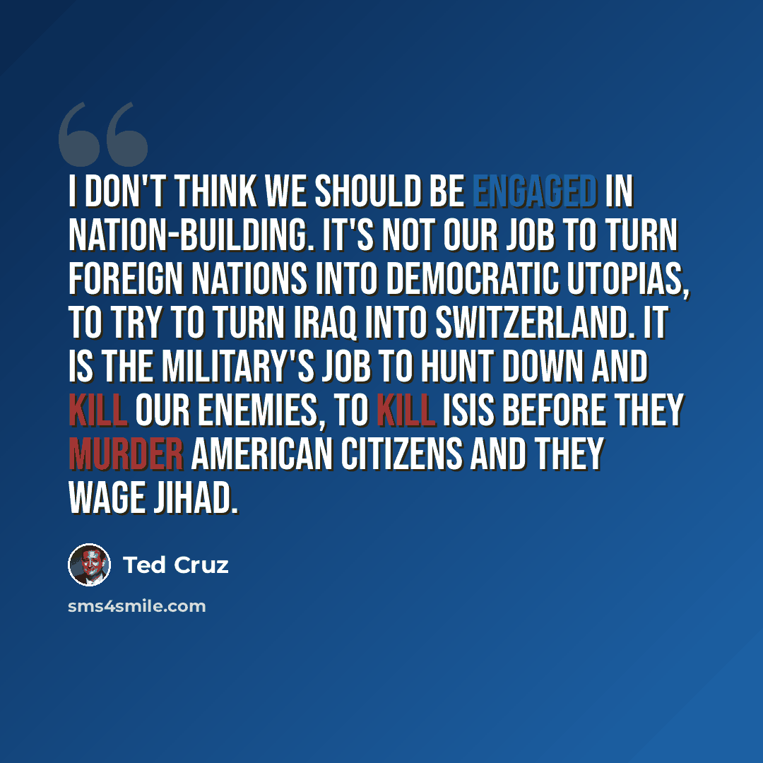 “I don't think we should be engaged in nation-building. It's not our job to turn foreign nations into democratic utopias, to try to turn Iraq into Switzerland. It is the military's job to hunt down and kill our enemies, to kill ISIS before they murder American citizens and they wage jihad.” quote by Ted Cruz