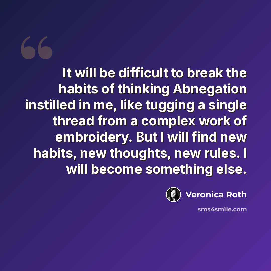 “It will be difficult to break the habits of thinking Abnegation instilled in me, like tugging a single thread from a complex work of embroidery. But I will find new habits, new thoughts, new rules. I will become something else.” quote by Veronica Roth