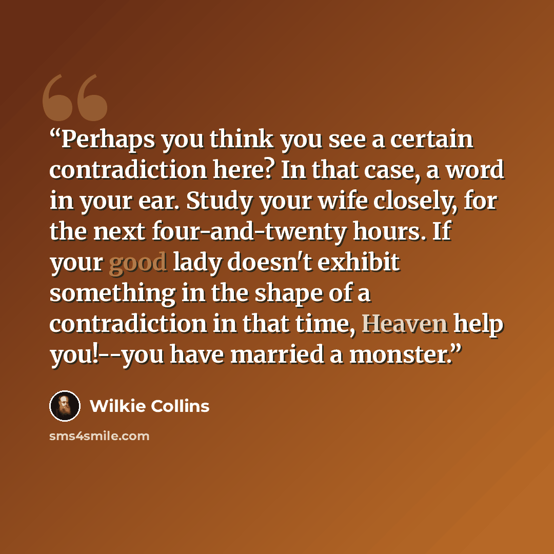 “Perhaps you think you see a certain contradiction here? In that case, a word in your ear. Study your wife closely, for the next four-and-twenty hours. If your good lady doesn't exhibit something in the shape of a contradiction in that time, Heaven help you!--you have married a monster.” quote by Wilkie Collins