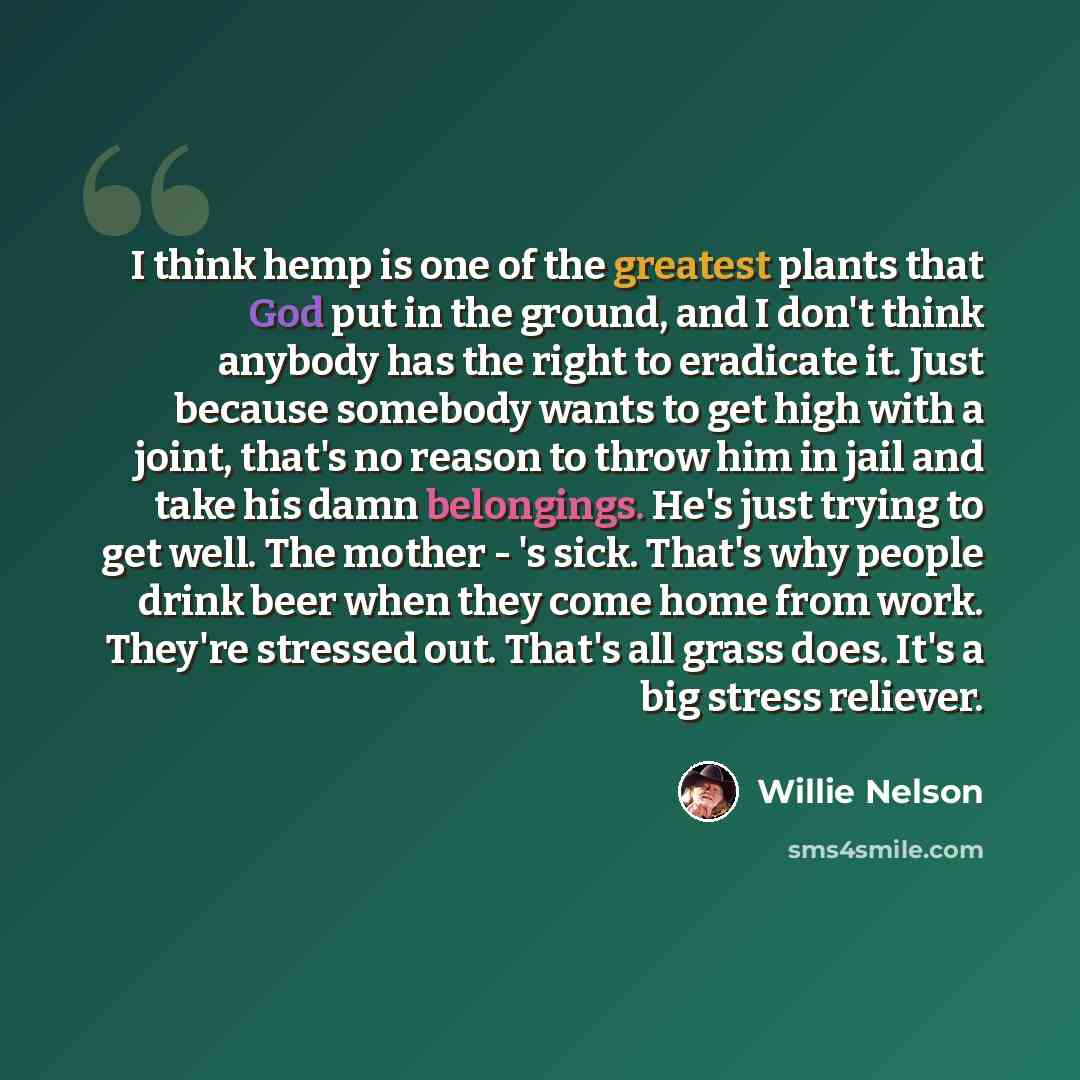 “I think hemp is one of the greatest plants that God put in the ground, and I don't think anybody has the right to eradicate it. Just because somebody wants to get high with a joint, that's no reason to throw him in jail and take his damn belongings. He's just trying to get well. The mother - 's…” quote by Willie Nelson