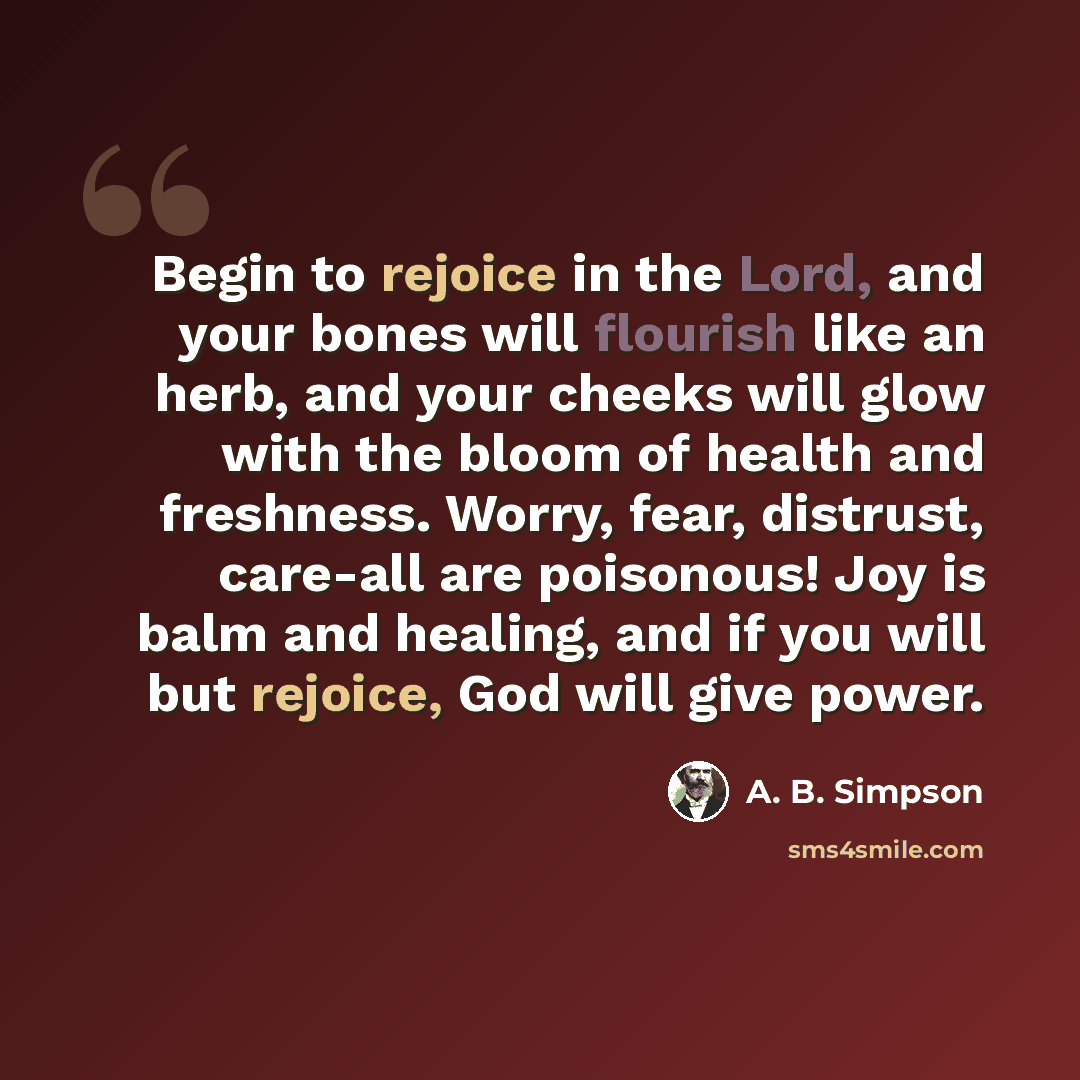 “Begin to rejoice in the Lord, and your bones will flourish like an herb, and your cheeks will glow with the bloom of health and freshness. Worry, fear, distrust, care-all are poisonous! Joy is balm and healing, and if you will but rejoice, God will give power.” quote by A. B. Simpson