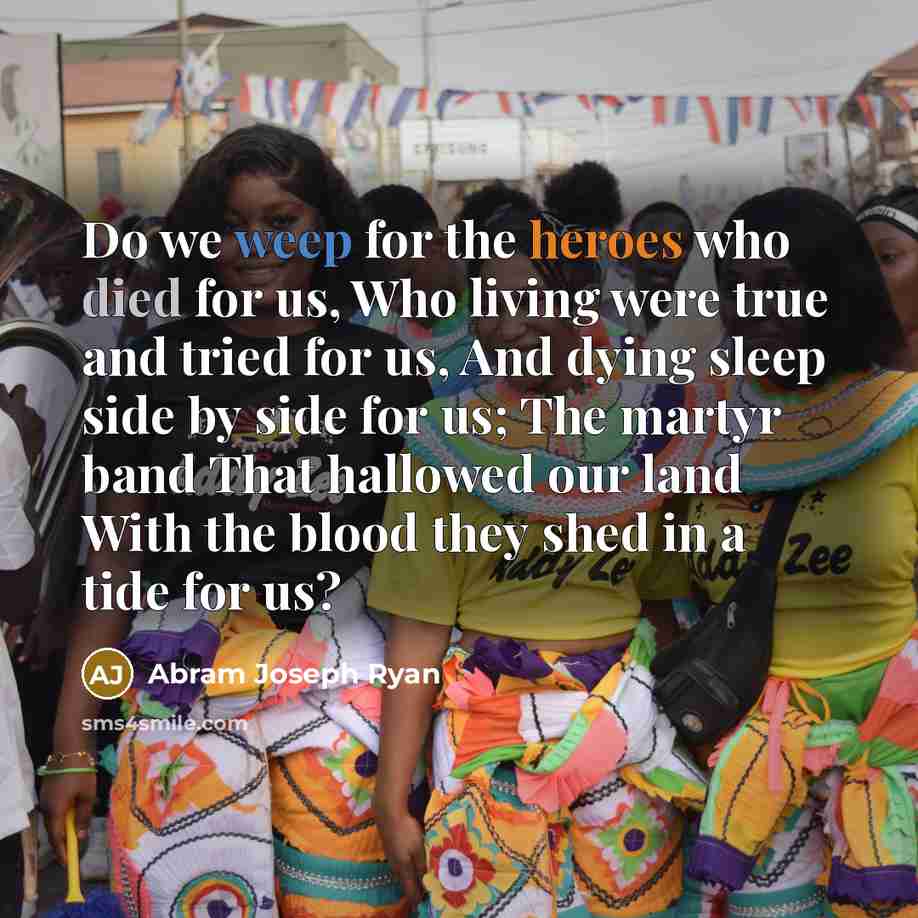 “Do we weep for the heroes who died for us, Who living were true and tried for us, And dying sleep side by side for us; The martyr band That hallowed our land With the blood they shed in a tide for us?” quote by Abram Joseph Ryan