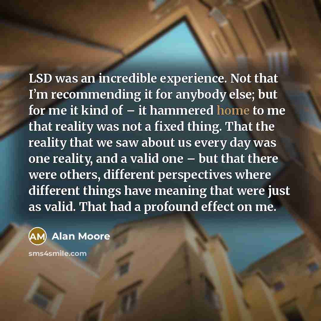 “LSD was an incredible experience. Not that I’m recommending it for anybody else; but for me it kind of – it hammered home to me that reality was not a fixed thing. That the reality that we saw about us every day was one reality, and a valid one – but that there were others, different perspectives…” quote by Alan Moore