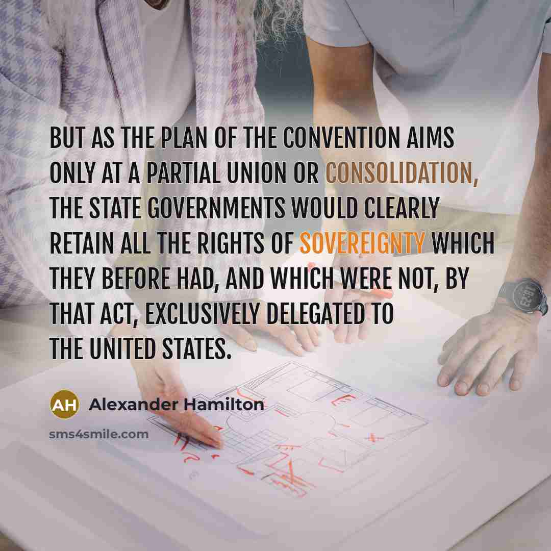 “But as the plan of the convention aims only at a partial union or consolidation, the State governments would clearly retain all the rights of sovereignty which they before had, and which were not, by that act, EXCLUSIVELY delegated to the United States.” quote by Alexander Hamilton