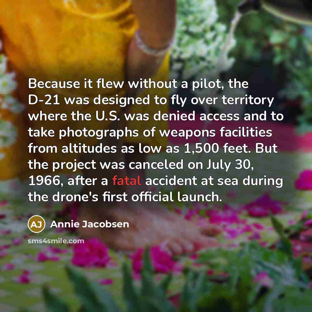 “Because it flew without a pilot, the D-21 was designed to fly over territory where the U.S. was denied access and to take photographs of weapons facilities from altitudes as low as 1,500 feet. But the project was canceled on July 30, 1966, after a fatal accident at sea during the drone's first…” quote by Annie Jacobsen