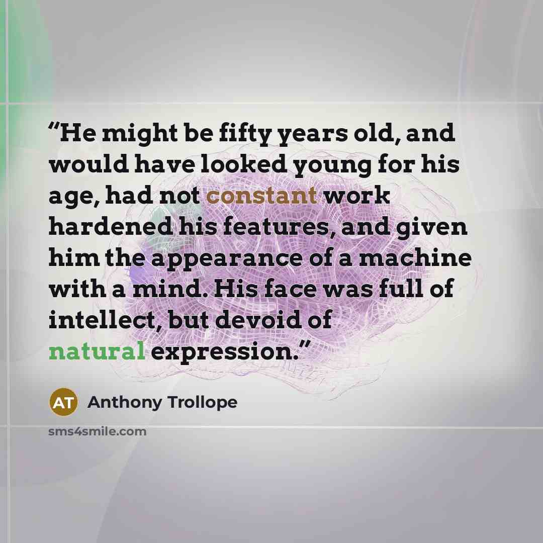 “He might be fifty years old, and would have looked young for his age, had not constant work hardened his features, and given him the appearance of a machine with a mind. His face was full of intellect, but devoid of natural expression.” quote by Anthony Trollope