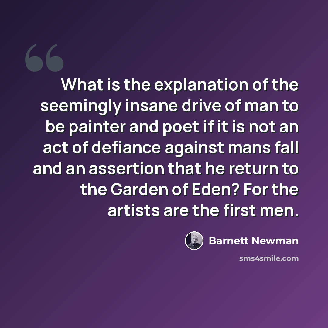 “What is the explanation of the seemingly insane drive of man to be painter and poet if it is not an act of defiance against mans fall and an assertion that he return to the Garden of Eden? For the artists are the first men.” quote by Barnett Newman