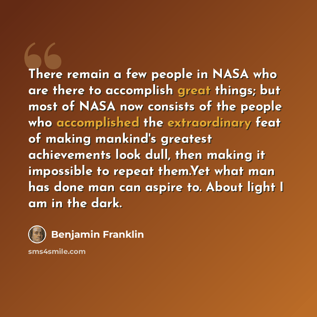 “There remain a few people in NASA who are there to accomplish great things; but most of NASA now consists of the people who accomplished the extraordinary feat of making mankind's greatest achievements look dull, then making it impossible to repeat them.Yet what man has done man can aspire to…” quote by Benjamin Franklin
