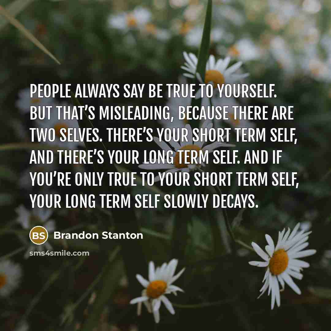 “People always say be true to yourself. But that’s misleading, because there are two selves. There’s your short term self, and there’s your long term self. And if you’re only true to your short term self, your long term self slowly decays.” quote by Brandon Stanton