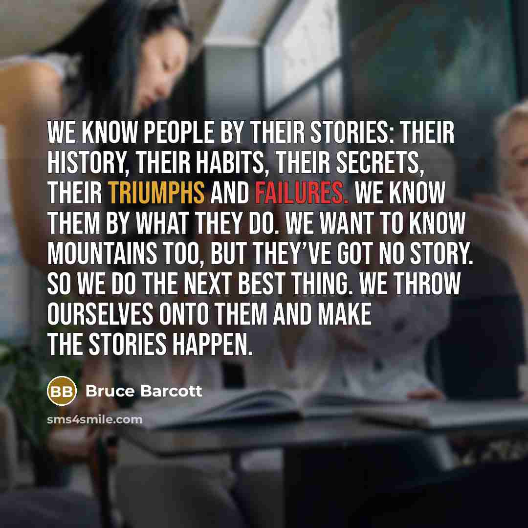 “We know people by their stories: their history, their habits, their secrets, their triumphs and failures. We know them by what they do. We want to know mountains too, but they’ve got no story. So we do the next best thing. We throw ourselves onto them and make the stories happen.” quote by Bruce Barcott