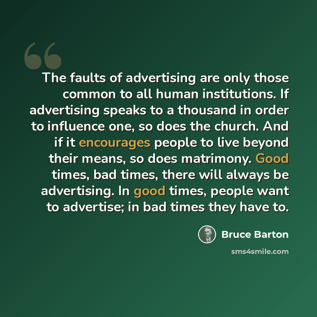 “The faults of advertising are only those common to all human institutions. If advertising speaks to a thousand in order to influence one, so does the church. And if it encourages people to live beyond their means, so does matrimony. Good times, bad times, there will always be advertising. In good…” quote by Bruce Barton